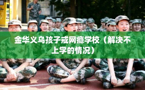 金华义乌孩子戒网瘾学校（解决不上学的情况）