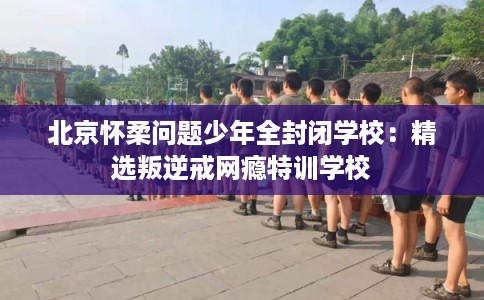 北京怀柔问题少年全封闭学校：精选叛逆戒网瘾特训学校