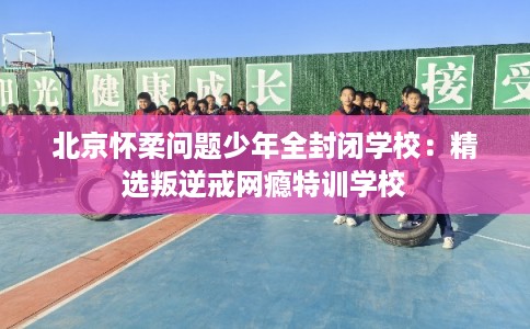 北京怀柔问题少年全封闭学校：精选叛逆戒网瘾特训学校