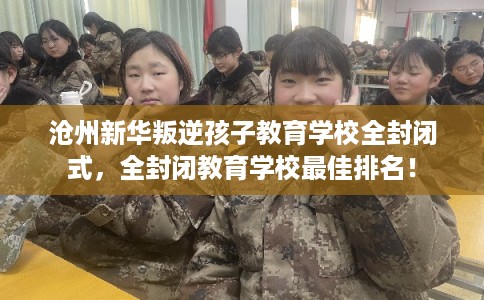 沧州新华叛逆孩子教育学校全封闭式,全封闭教育学校最佳排名! 沧州新华叛逆孩子教育学校全封闭式,全封闭教育学校最佳排名!
