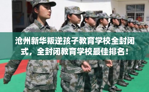 沧州新华叛逆孩子教育学校全封闭式，全封闭教育学校最佳排名！