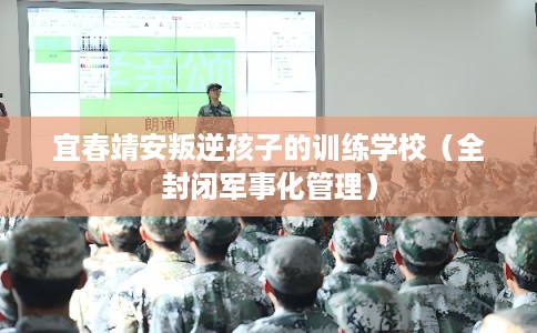 宜春靖安叛逆孩子的训练学校（全封闭军事化管理）