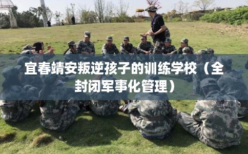 宜春靖安叛逆孩子的训练学校（全封闭军事化管理）