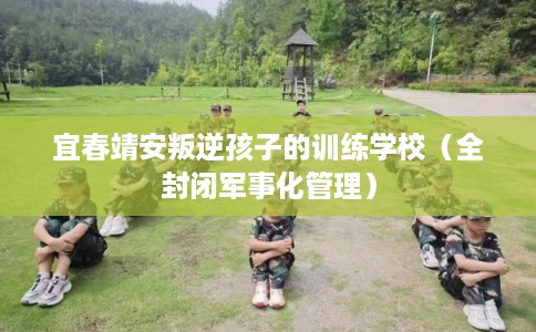 宜春靖安叛逆孩子的训练学校（全封闭军事化管理）