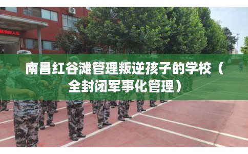 南昌红谷滩管理叛逆孩子的学校（全封闭军事化管理）