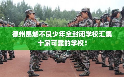 德州禹城不良少年全封闭学校汇集十家可靠的学校！
