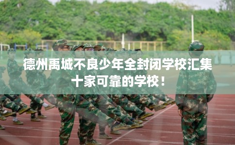 德州禹城不良少年全封闭学校汇集十家可靠的学校！