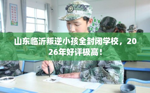 山东临沂叛逆小孩全封闭学校，2026年好评极高！