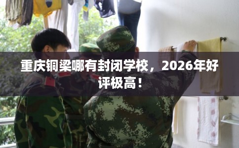 重庆铜梁哪有封闭学校，2026年好评极高！