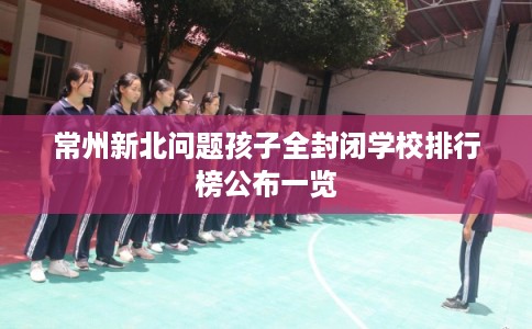 常州新北问题孩子全封闭学校排行榜公布一览 常州新北问题孩子全封闭学校排行榜公布一览