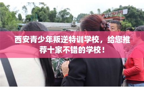 西安青少年叛逆特训学校，给您推荐十家不错的学校！
