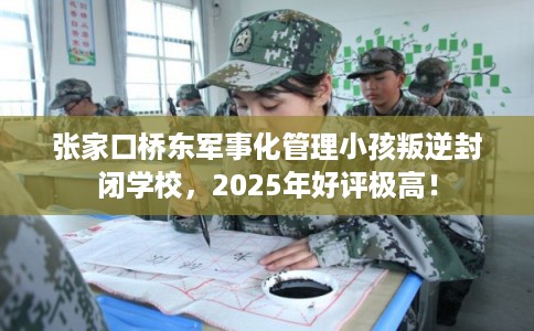 张家口桥东军事化管理小孩叛逆封闭学校，2025年好评极高！