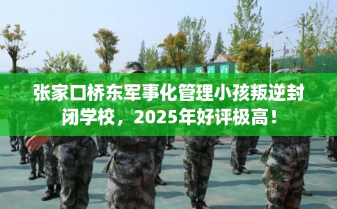 张家口桥东军事化管理小孩叛逆封闭学校，2025年好评极高！