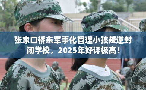 张家口桥东军事化管理小孩叛逆封闭学校，2025年好评极高！