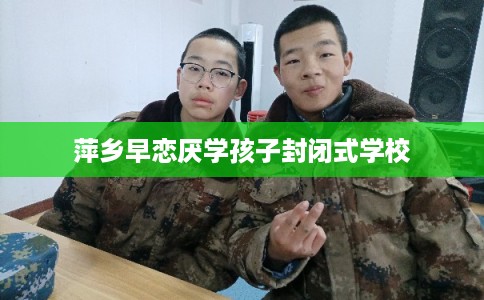 萍乡早恋厌学孩子封闭式学校