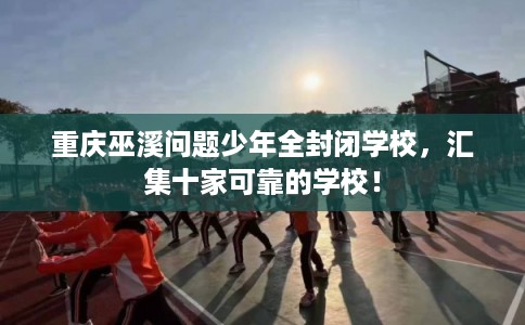 重庆巫溪问题少年全封闭学校，汇集十家可靠的学校！