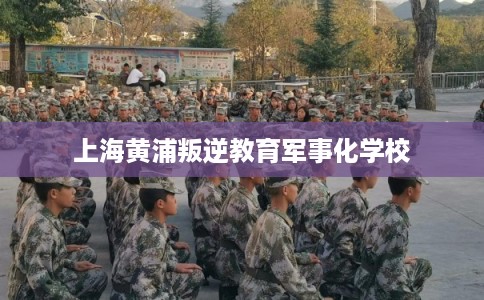 上海黄浦叛逆教育军事化学校