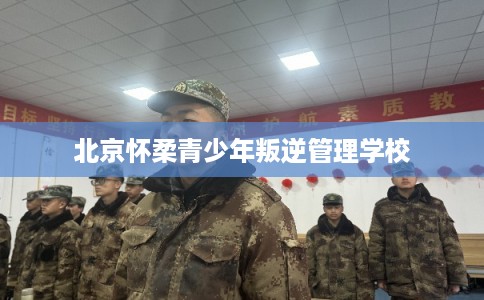 北京怀柔青少年叛逆管理学校 北京怀柔青少年叛逆管理学校
