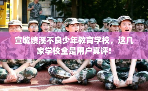 宣城绩溪不良少年教育学校，这几家学校全是用户真评!