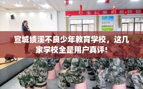宣城绩溪不良少年教育学校，这几家学校全是用户真评!