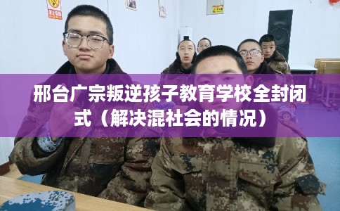 邢台广宗叛逆孩子教育学校全封闭式（解决混社会的情况）