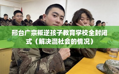 邢台广宗叛逆孩子教育学校全封闭式（解决混社会的情况）