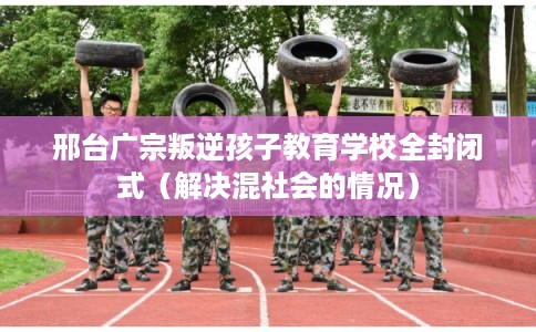 邢台广宗叛逆孩子教育学校全封闭式（解决混社会的情况）