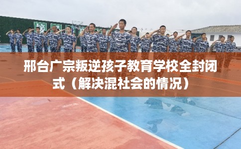 邢台广宗叛逆孩子教育学校全封闭式（解决混社会的情况）