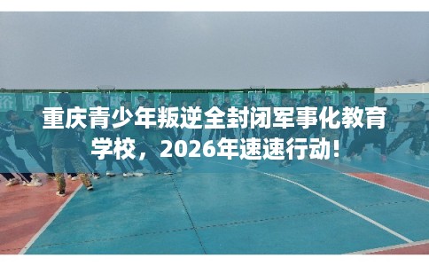 重庆青少年叛逆全封闭军事化教育学校，2026年速速行动!