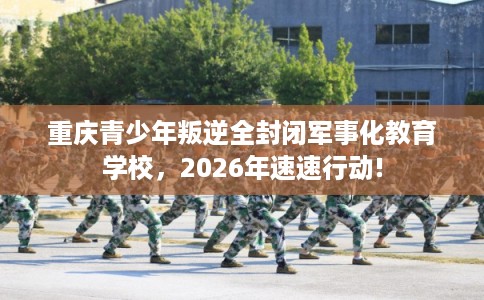 重庆青少年叛逆全封闭军事化教育学校，2026年速速行动!