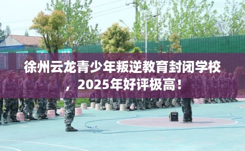 徐州云龙青少年叛逆教育封闭学校，2025年好评极高！