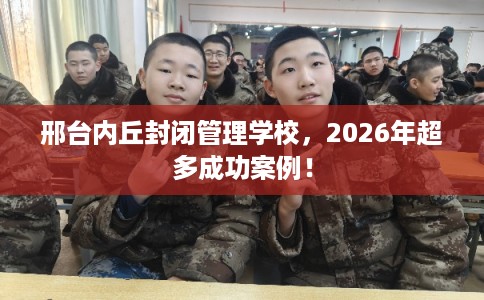 邢台内丘封闭管理学校，2026年超多成功案例！