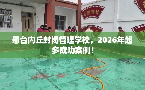 邢台内丘封闭管理学校，2026年超多成功案例！