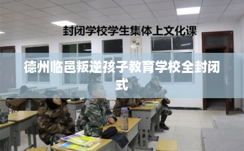 德州临邑叛逆孩子教育学校全封闭式