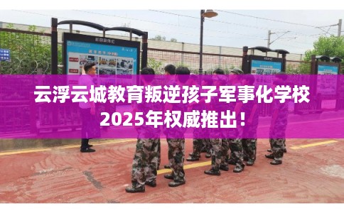 云浮云城教育叛逆孩子军事化学校2025年权威推出！