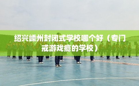 绍兴嵊州封闭式学校哪个好（专门戒游戏瘾的学校）