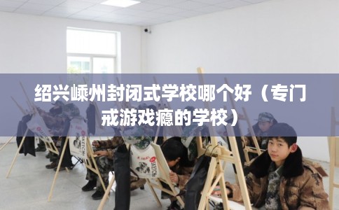 绍兴嵊州封闭式学校哪个好（专门戒游戏瘾的学校）