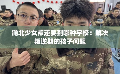 渝北少女叛逆要到哪种学校：解决叛逆期的孩子问题
