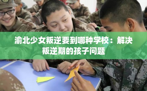 渝北少女叛逆要到哪种学校：解决叛逆期的孩子问题