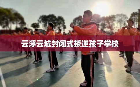 云浮云城封闭式叛逆孩子学校