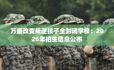 万盛改变叛逆孩子全封闭学校：2026年招生信息公布