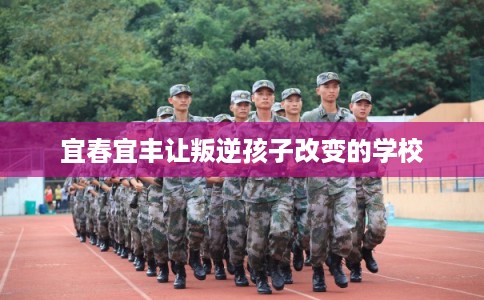 宜春宜丰让叛逆孩子改变的学校 宜春宜丰让叛逆孩子改变的学校