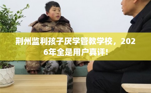 荆州监利孩子厌学管教学校，2026年全是用户真评!