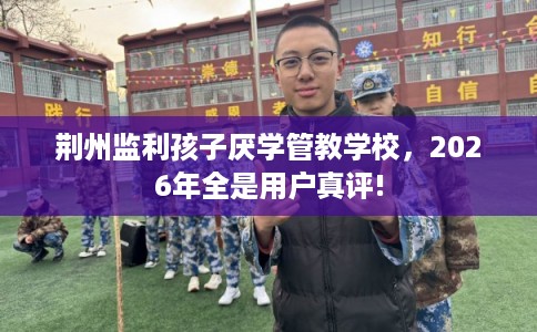 荆州监利孩子厌学管教学校，2026年全是用户真评!