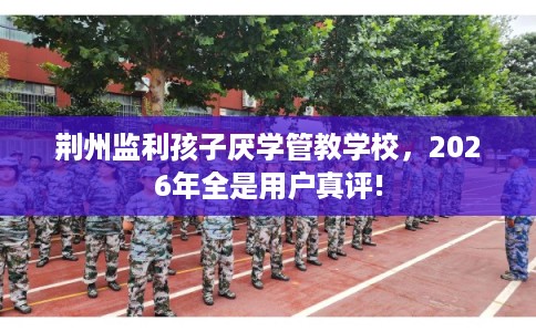 荆州监利孩子厌学管教学校，2026年全是用户真评!