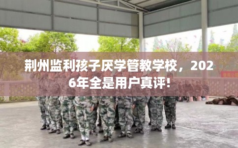 荆州监利孩子厌学管教学校，2026年全是用户真评!