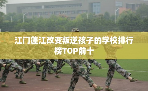 江门蓬江改变叛逆孩子的学校排行榜TOP前十