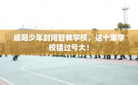 咸阳少年封闭管教学校，这十家学校错过亏大！