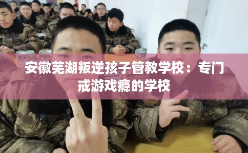 安徽芜湖叛逆孩子管教学校:专门戒游戏瘾的学校 安徽芜湖叛逆孩子管教学校:专门戒游戏瘾的学校