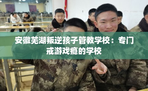安徽芜湖叛逆孩子管教学校：专门戒游戏瘾的学校